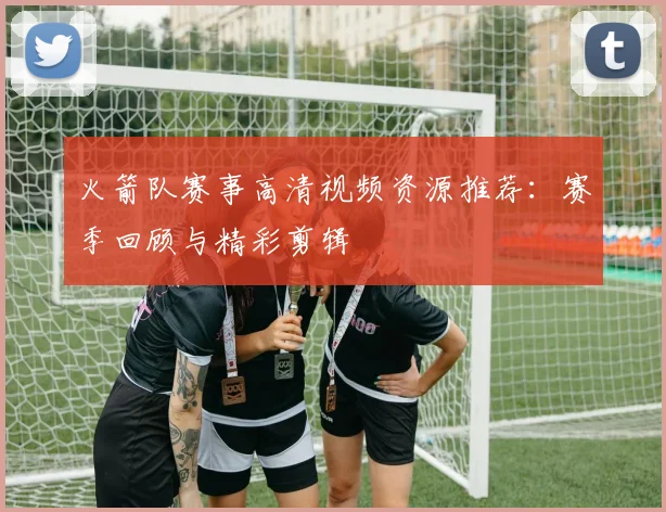 火箭队赛事高清视频资源推荐:赛季回顾与精彩剪辑