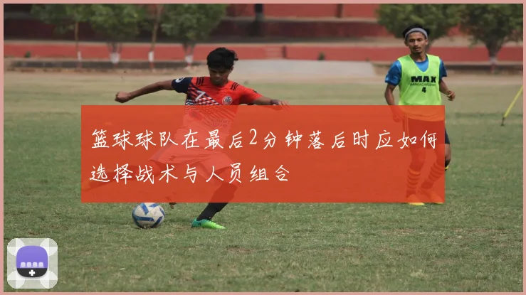 篮球球队在最后2分钟落后时应如何选择战术与人员组合