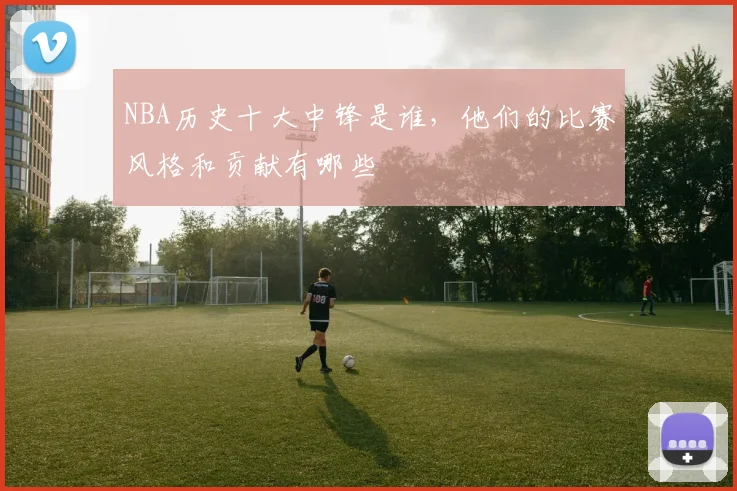 NBA历史十大中锋是谁,他们的比赛风格和贡献有哪些