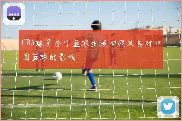 CBA球员李宁篮球生涯回顾及其对中国篮球的影响