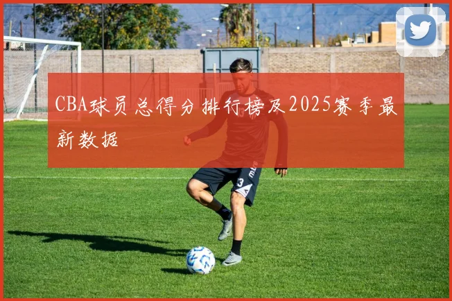 CBA球员总得分排行榜及2025赛季最新数据