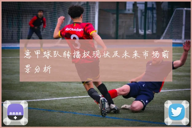 意甲球队转播权现状及未来市场前景分析