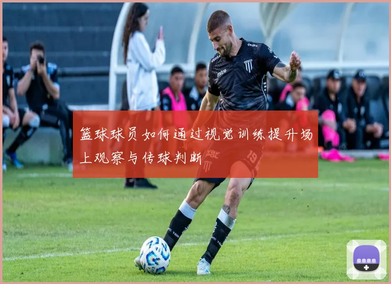 篮球球员如何通过视觉训练提升场上观察与传球判断